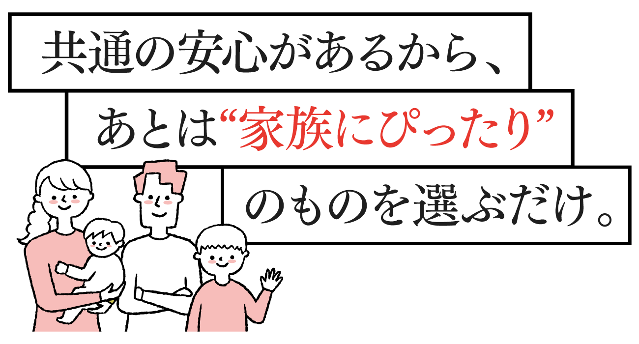 共通の安心があるから、あとは家族にぴったりのものを選ぶだけ。