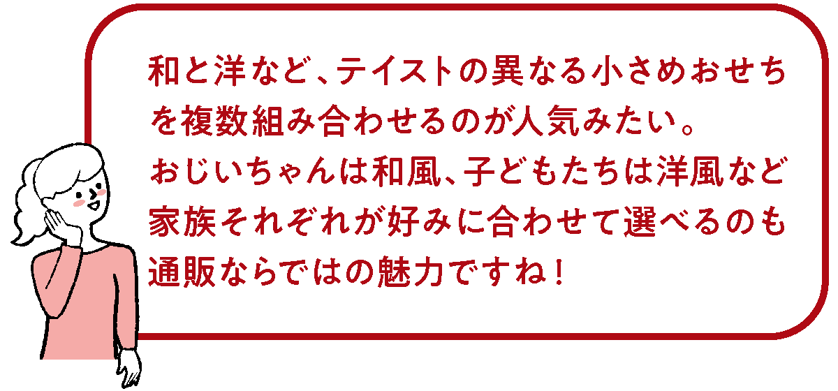 和と洋など異なる小さめおせちを複数組み合わせるのもいいですね。
おじいちゃんは和風、子どもたちは洋風など家族それぞれが好みに合わせて選べるのも、通販ならではの魅力！